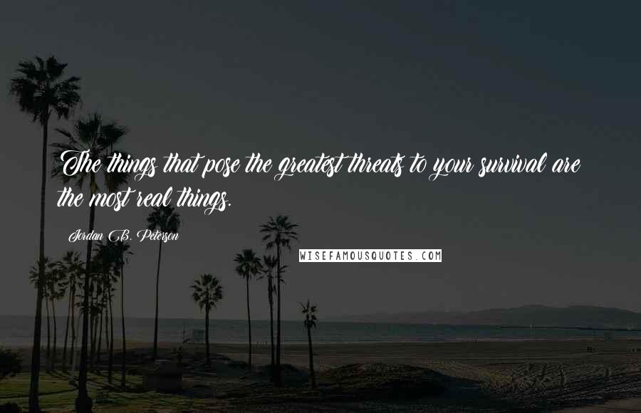 Jordan B. Peterson Quotes: The things that pose the greatest threats to your survival are the most real things.