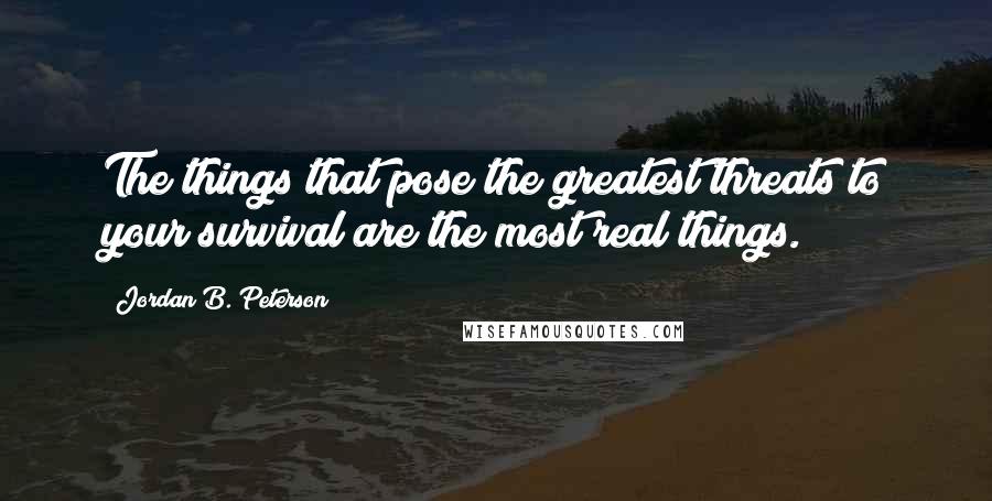 Jordan B. Peterson Quotes: The things that pose the greatest threats to your survival are the most real things.