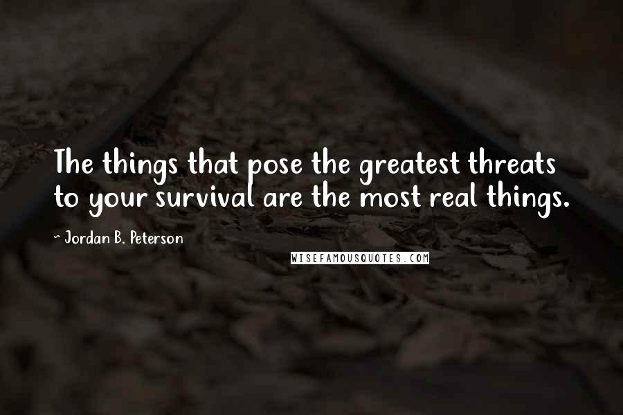 Jordan B. Peterson Quotes: The things that pose the greatest threats to your survival are the most real things.