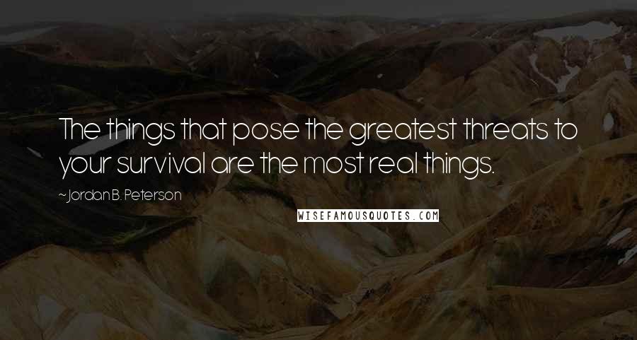 Jordan B. Peterson Quotes: The things that pose the greatest threats to your survival are the most real things.