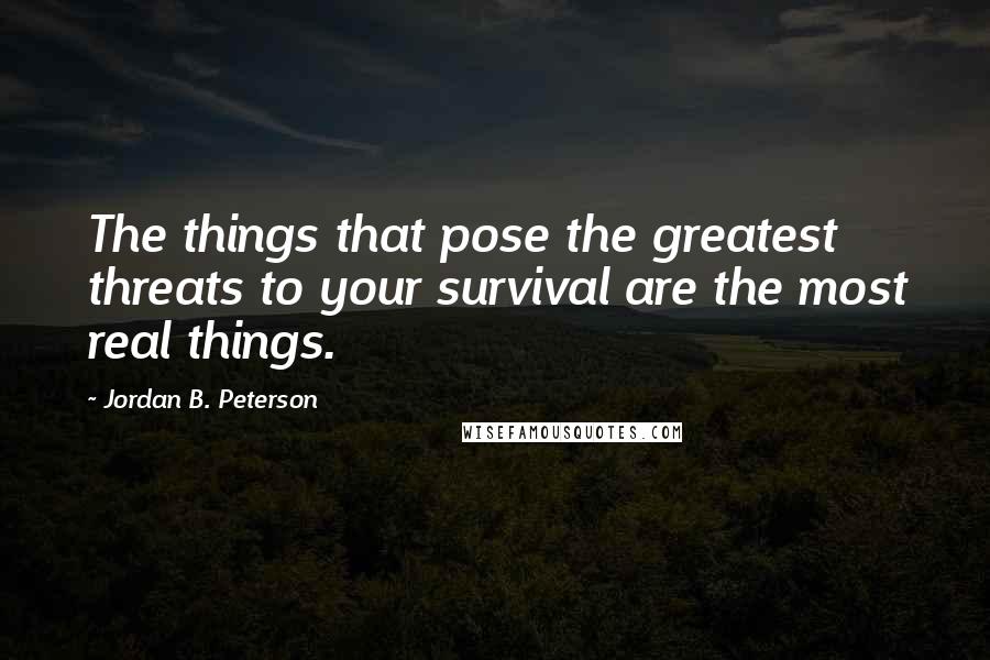 Jordan B. Peterson Quotes: The things that pose the greatest threats to your survival are the most real things.
