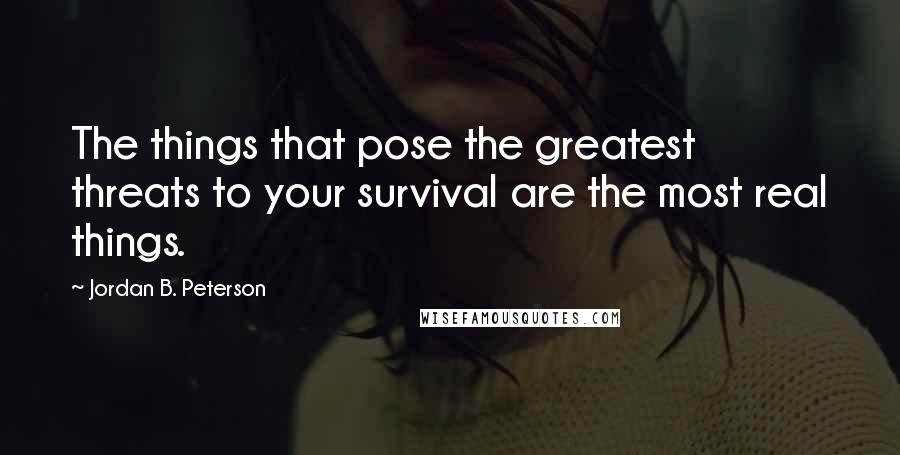 Jordan B. Peterson Quotes: The things that pose the greatest threats to your survival are the most real things.