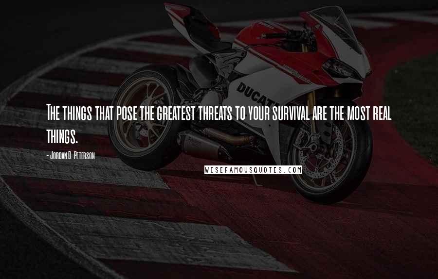 Jordan B. Peterson Quotes: The things that pose the greatest threats to your survival are the most real things.