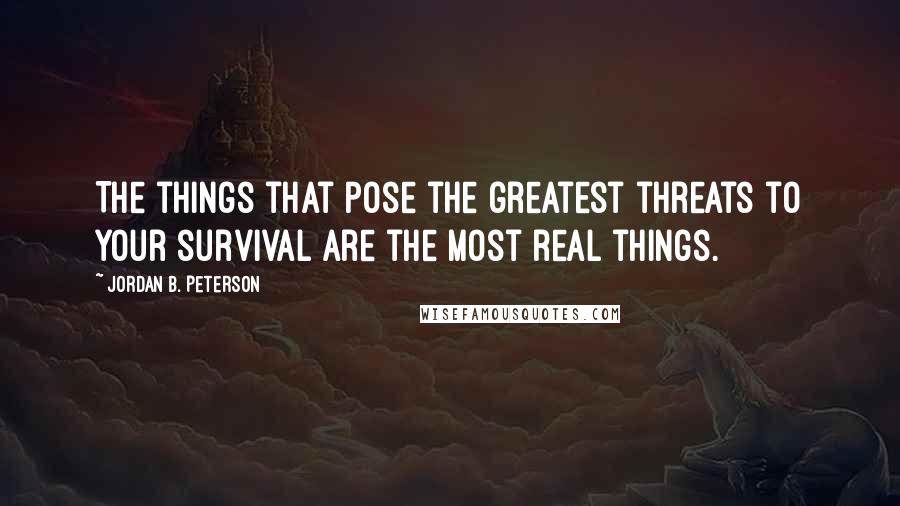Jordan B. Peterson Quotes: The things that pose the greatest threats to your survival are the most real things.