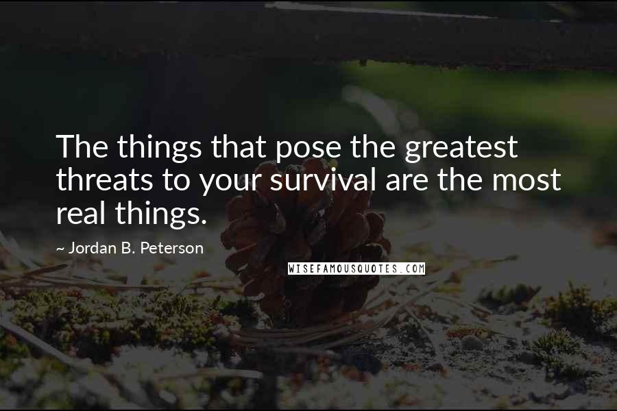 Jordan B. Peterson Quotes: The things that pose the greatest threats to your survival are the most real things.