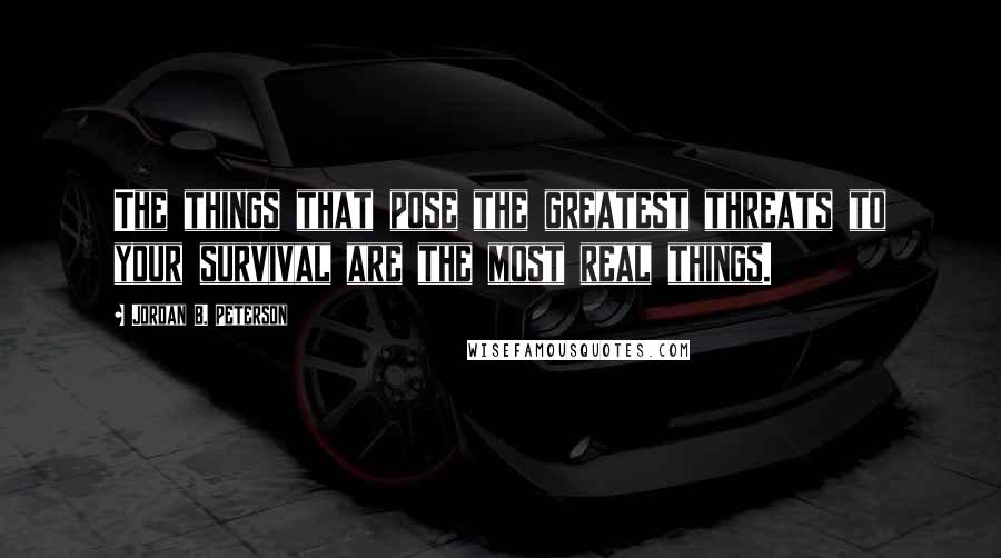 Jordan B. Peterson Quotes: The things that pose the greatest threats to your survival are the most real things.