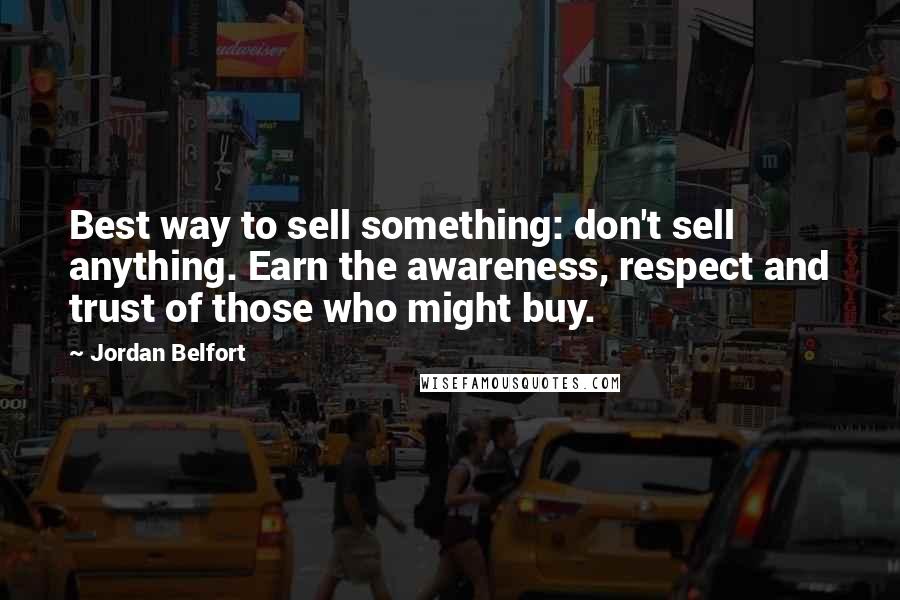 Jordan Belfort Quotes: Best way to sell something: don't sell anything. Earn the awareness, respect and trust of those who might buy.