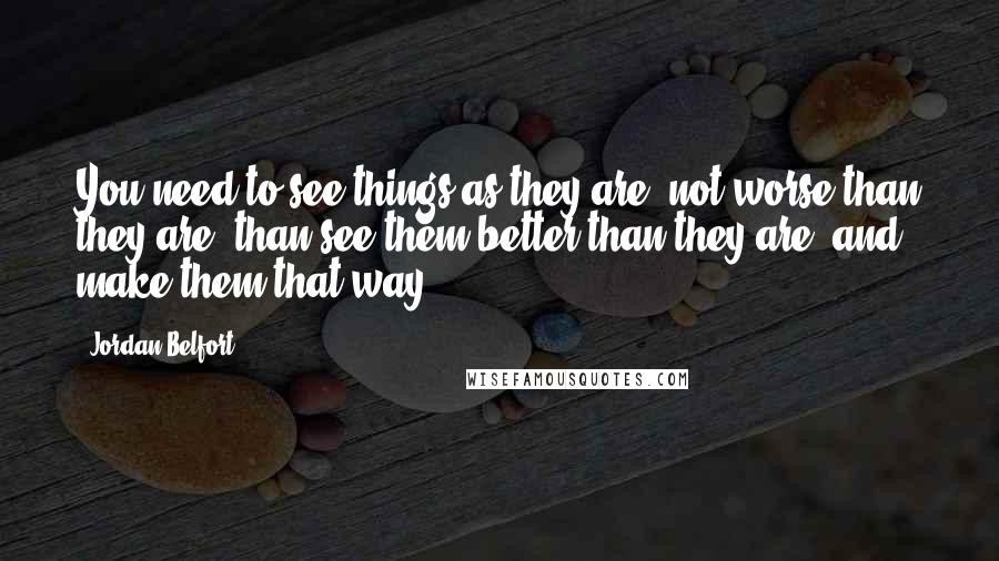 Jordan Belfort Quotes: You need to see things as they are, not worse than they are, than see them better than they are, and make them that way.