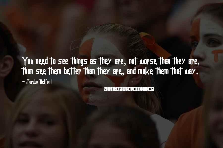 Jordan Belfort Quotes: You need to see things as they are, not worse than they are, than see them better than they are, and make them that way.