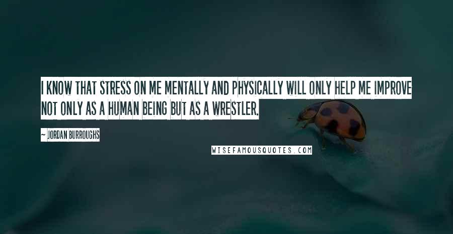 Jordan Burroughs Quotes: I know that stress on me mentally and physically will only help me improve not only as a human being but as a wrestler.