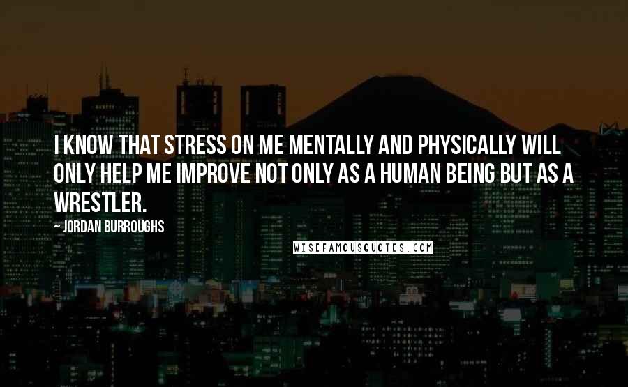 Jordan Burroughs Quotes: I know that stress on me mentally and physically will only help me improve not only as a human being but as a wrestler.