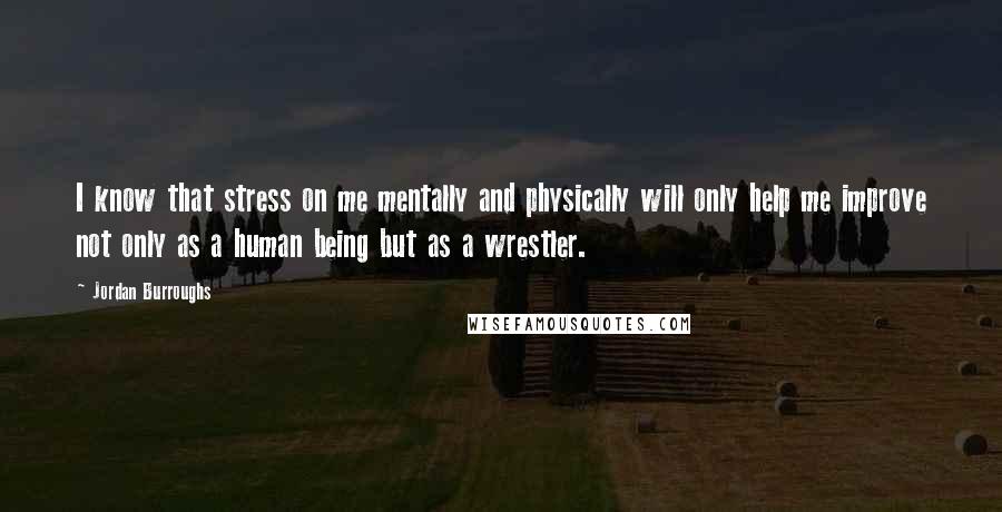 Jordan Burroughs Quotes: I know that stress on me mentally and physically will only help me improve not only as a human being but as a wrestler.