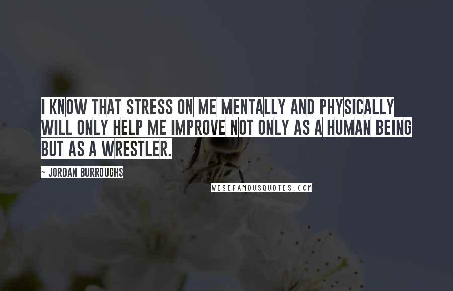 Jordan Burroughs Quotes: I know that stress on me mentally and physically will only help me improve not only as a human being but as a wrestler.