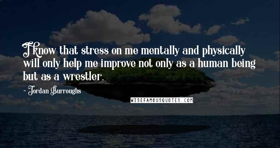 Jordan Burroughs Quotes: I know that stress on me mentally and physically will only help me improve not only as a human being but as a wrestler.