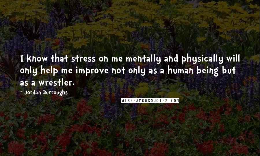 Jordan Burroughs Quotes: I know that stress on me mentally and physically will only help me improve not only as a human being but as a wrestler.