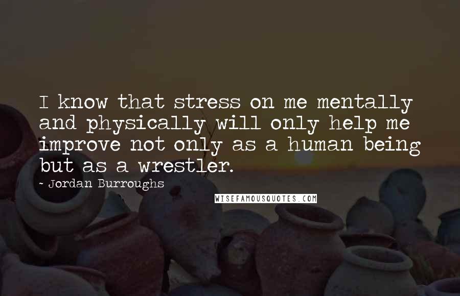Jordan Burroughs Quotes: I know that stress on me mentally and physically will only help me improve not only as a human being but as a wrestler.