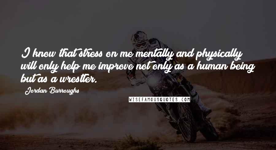 Jordan Burroughs Quotes: I know that stress on me mentally and physically will only help me improve not only as a human being but as a wrestler.
