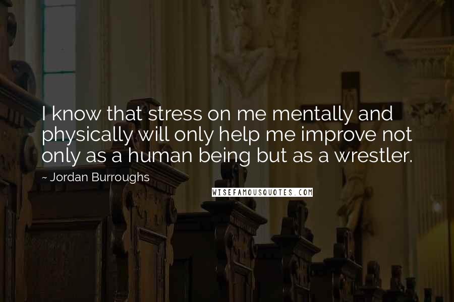 Jordan Burroughs Quotes: I know that stress on me mentally and physically will only help me improve not only as a human being but as a wrestler.