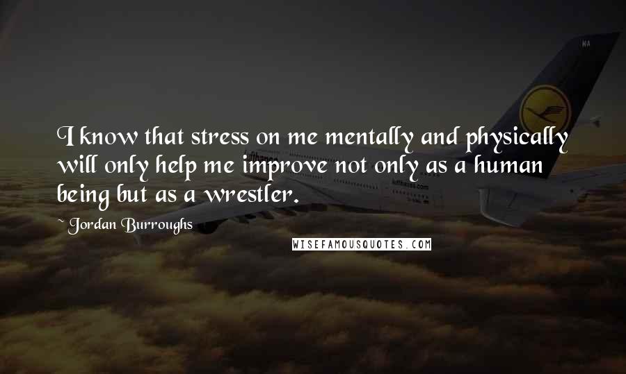 Jordan Burroughs Quotes: I know that stress on me mentally and physically will only help me improve not only as a human being but as a wrestler.