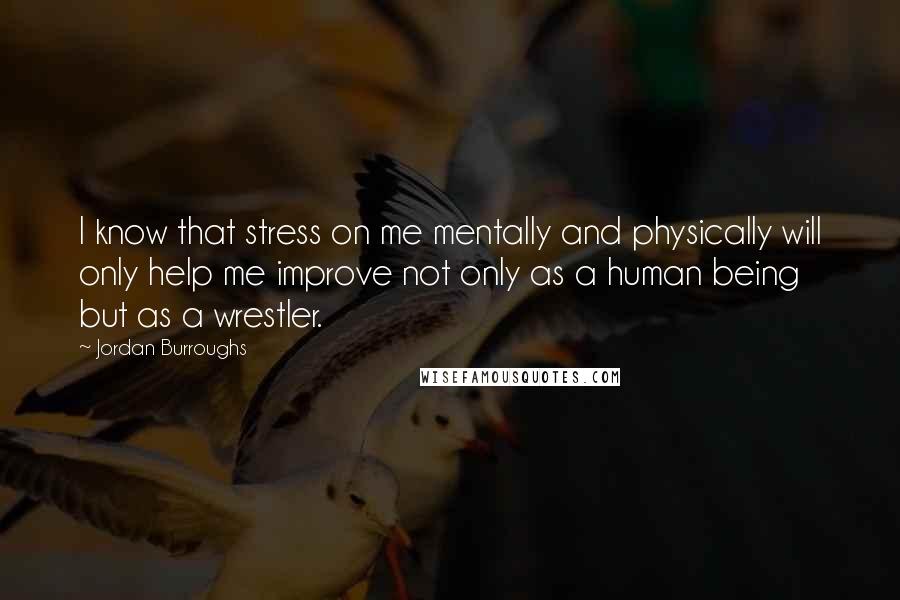 Jordan Burroughs Quotes: I know that stress on me mentally and physically will only help me improve not only as a human being but as a wrestler.