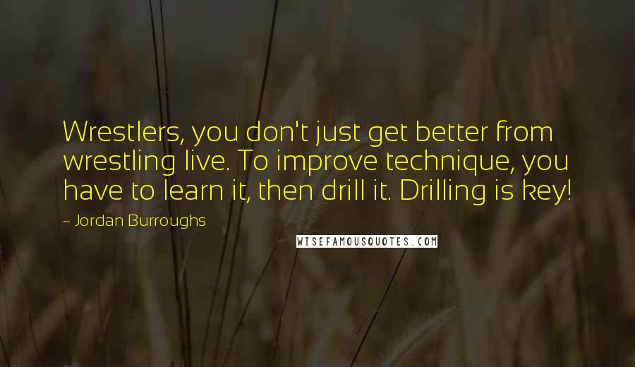 Jordan Burroughs Quotes: Wrestlers, you don't just get better from wrestling live. To improve technique, you have to learn it, then drill it. Drilling is key!