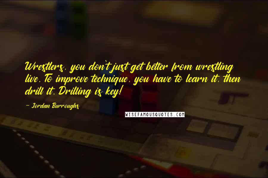 Jordan Burroughs Quotes: Wrestlers, you don't just get better from wrestling live. To improve technique, you have to learn it, then drill it. Drilling is key!