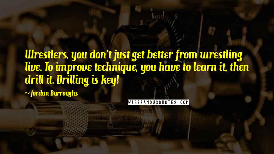 Jordan Burroughs Quotes: Wrestlers, you don't just get better from wrestling live. To improve technique, you have to learn it, then drill it. Drilling is key!