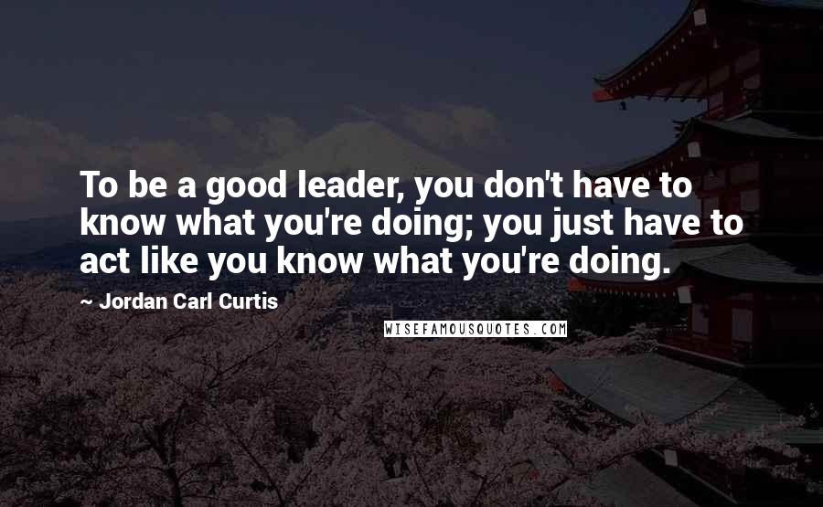 Jordan Carl Curtis Quotes: To be a good leader, you don't have to know what you're doing; you just have to act like you know what you're doing.