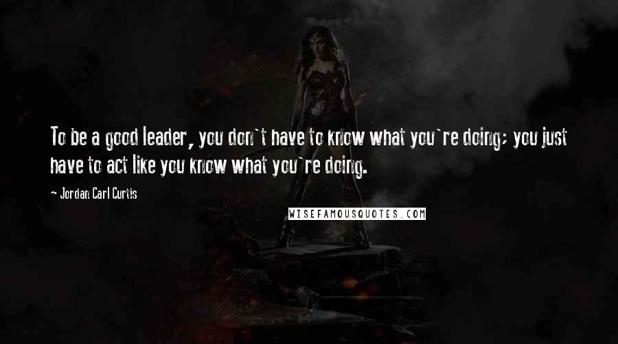 Jordan Carl Curtis Quotes: To be a good leader, you don't have to know what you're doing; you just have to act like you know what you're doing.