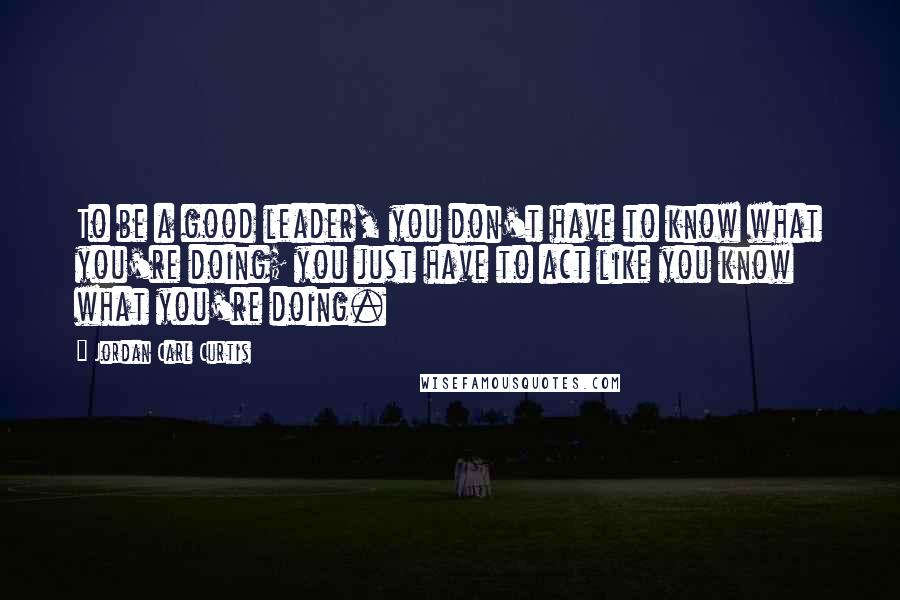 Jordan Carl Curtis Quotes: To be a good leader, you don't have to know what you're doing; you just have to act like you know what you're doing.