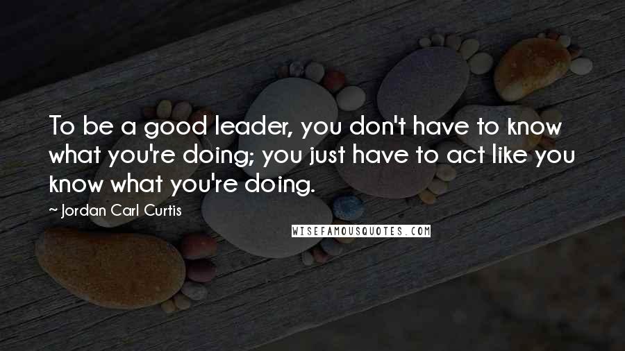 Jordan Carl Curtis Quotes: To be a good leader, you don't have to know what you're doing; you just have to act like you know what you're doing.