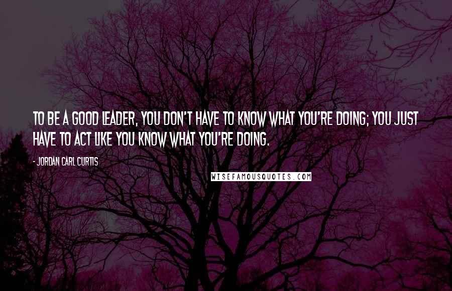 Jordan Carl Curtis Quotes: To be a good leader, you don't have to know what you're doing; you just have to act like you know what you're doing.