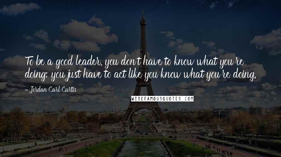 Jordan Carl Curtis Quotes: To be a good leader, you don't have to know what you're doing; you just have to act like you know what you're doing.