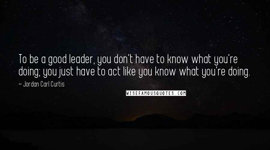 Jordan Carl Curtis Quotes: To be a good leader, you don't have to know what you're doing; you just have to act like you know what you're doing.