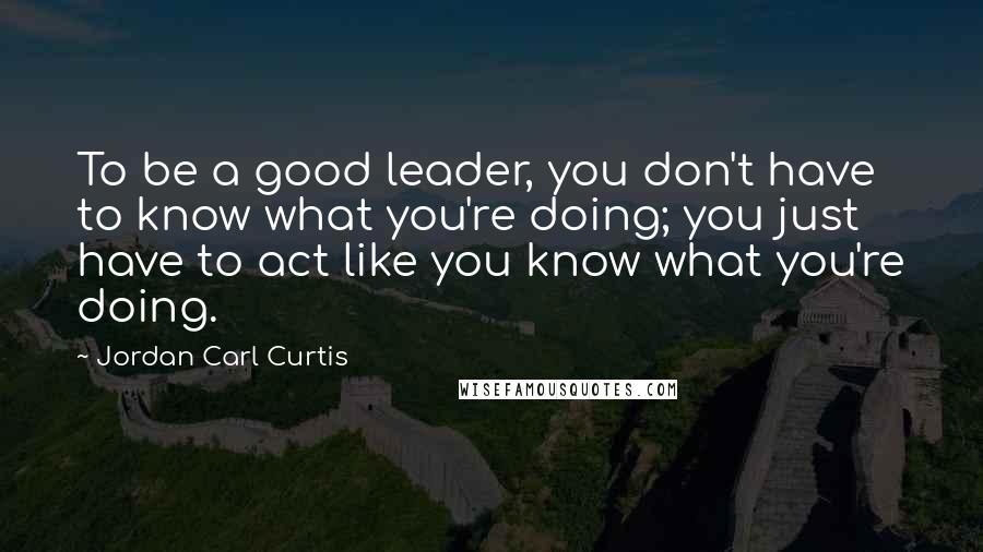 Jordan Carl Curtis Quotes: To be a good leader, you don't have to know what you're doing; you just have to act like you know what you're doing.