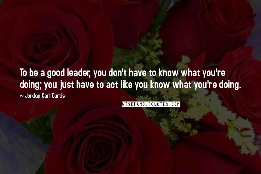 Jordan Carl Curtis Quotes: To be a good leader, you don't have to know what you're doing; you just have to act like you know what you're doing.