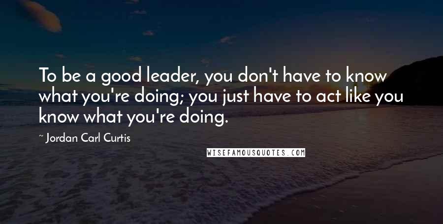 Jordan Carl Curtis Quotes: To be a good leader, you don't have to know what you're doing; you just have to act like you know what you're doing.