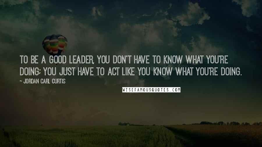 Jordan Carl Curtis Quotes: To be a good leader, you don't have to know what you're doing; you just have to act like you know what you're doing.