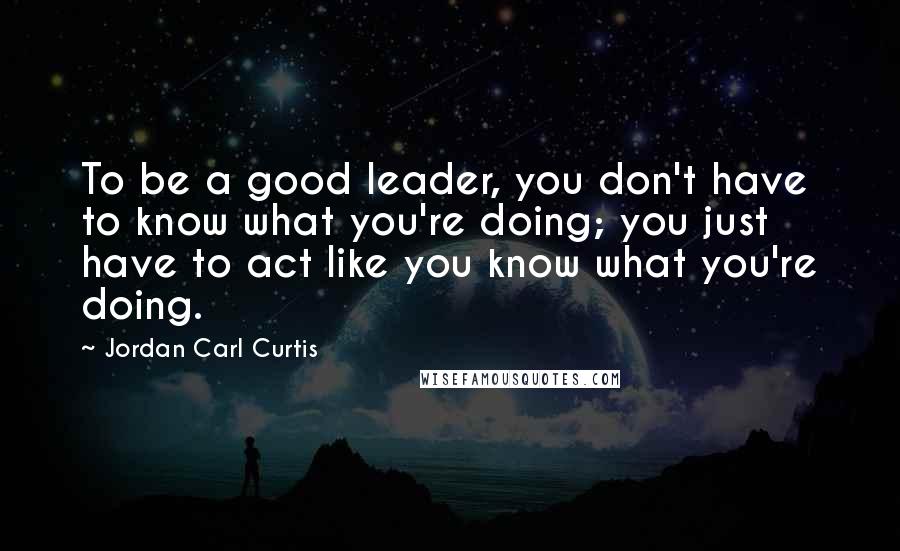 Jordan Carl Curtis Quotes: To be a good leader, you don't have to know what you're doing; you just have to act like you know what you're doing.