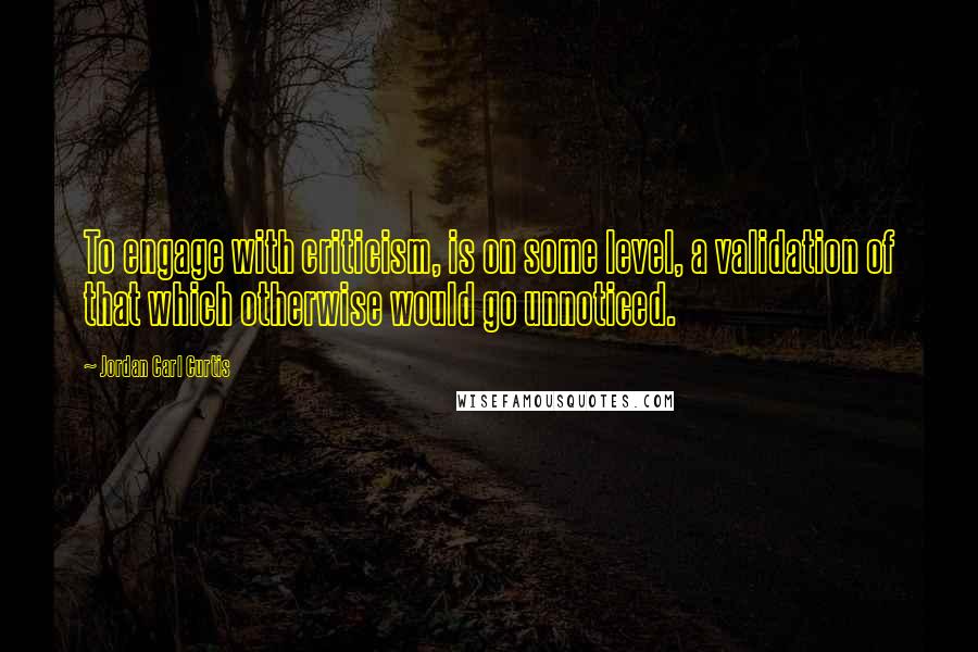 Jordan Carl Curtis Quotes: To engage with criticism, is on some level, a validation of that which otherwise would go unnoticed.