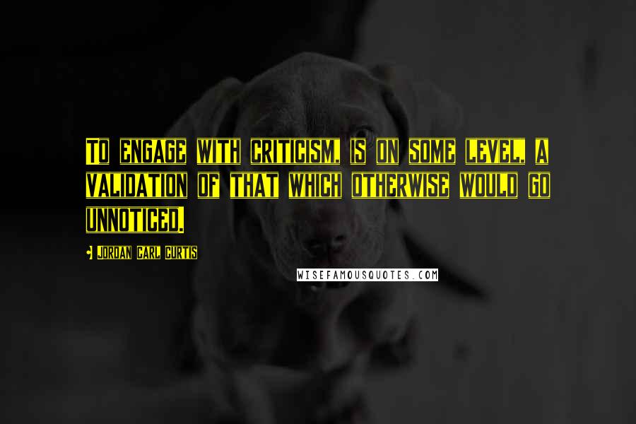 Jordan Carl Curtis Quotes: To engage with criticism, is on some level, a validation of that which otherwise would go unnoticed.