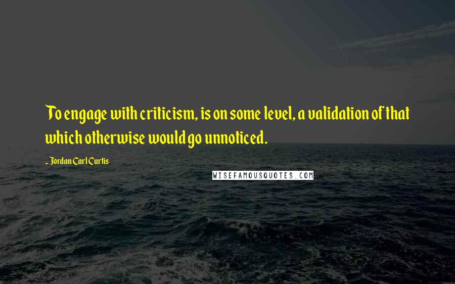 Jordan Carl Curtis Quotes: To engage with criticism, is on some level, a validation of that which otherwise would go unnoticed.