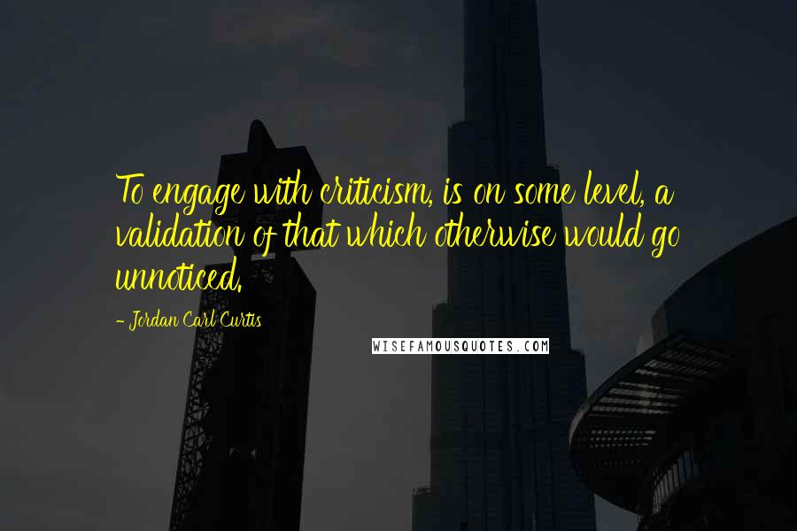 Jordan Carl Curtis Quotes: To engage with criticism, is on some level, a validation of that which otherwise would go unnoticed.