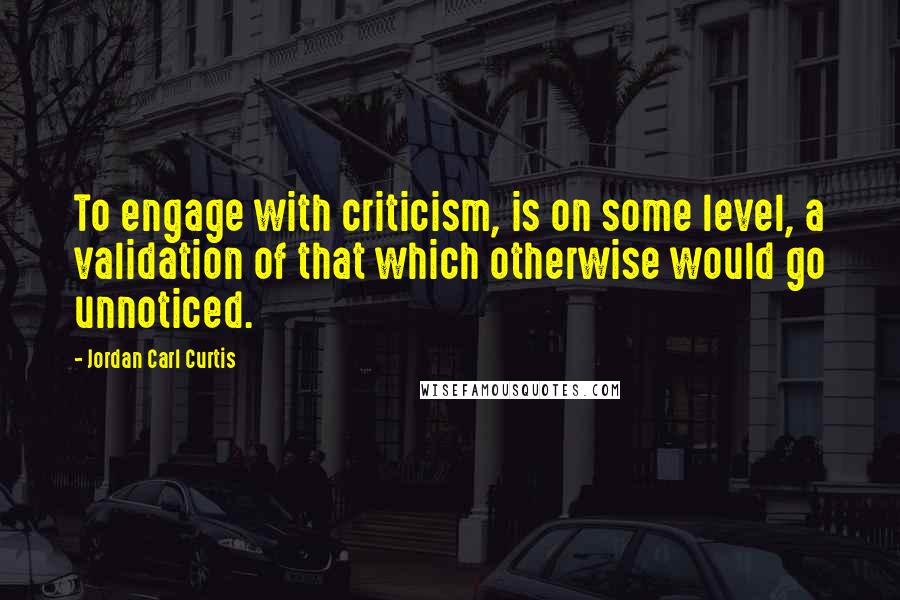 Jordan Carl Curtis Quotes: To engage with criticism, is on some level, a validation of that which otherwise would go unnoticed.