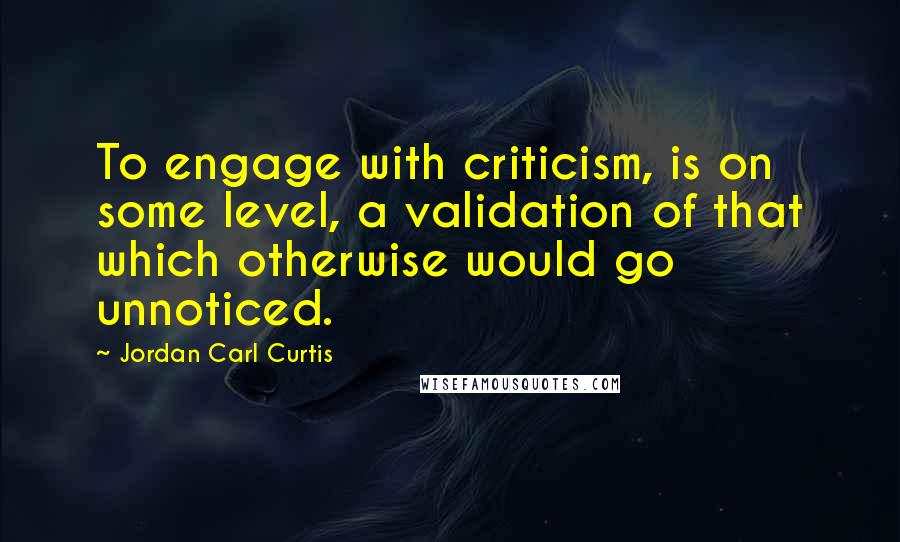 Jordan Carl Curtis Quotes: To engage with criticism, is on some level, a validation of that which otherwise would go unnoticed.