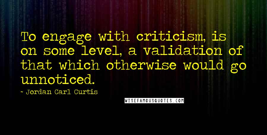 Jordan Carl Curtis Quotes: To engage with criticism, is on some level, a validation of that which otherwise would go unnoticed.