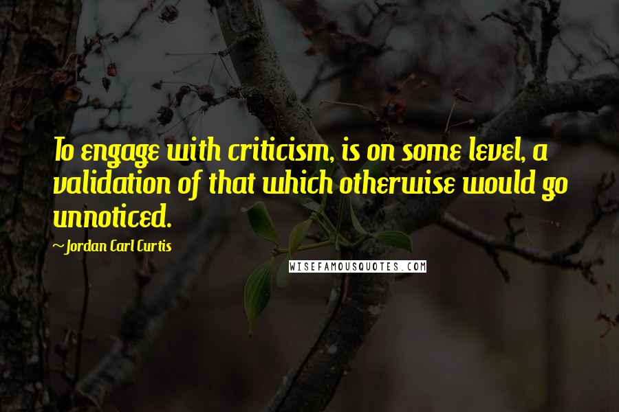 Jordan Carl Curtis Quotes: To engage with criticism, is on some level, a validation of that which otherwise would go unnoticed.