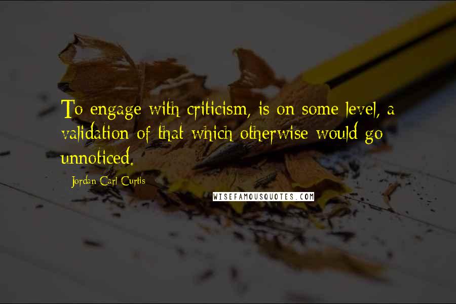 Jordan Carl Curtis Quotes: To engage with criticism, is on some level, a validation of that which otherwise would go unnoticed.
