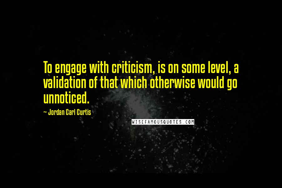 Jordan Carl Curtis Quotes: To engage with criticism, is on some level, a validation of that which otherwise would go unnoticed.