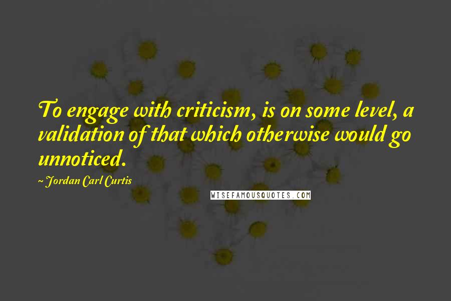 Jordan Carl Curtis Quotes: To engage with criticism, is on some level, a validation of that which otherwise would go unnoticed.